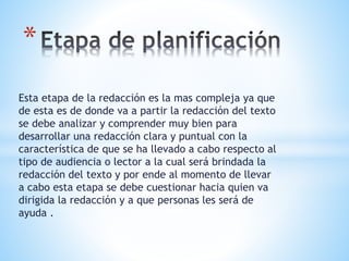 Esta etapa de la redacción es la mas compleja ya que
de esta es de donde va a partir la redacción del texto
se debe analizar y comprender muy bien para
desarrollar una redacción clara y puntual con la
característica de que se ha llevado a cabo respecto al
tipo de audiencia o lector a la cual será brindada la
redacción del texto y por ende al momento de llevar
a cabo esta etapa se debe cuestionar hacia quien va
dirigida la redacción y a que personas les será de
ayuda .
*
 