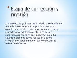 Al momento de ya haber desarrollado la redacción del
tema debido esto no nos proporciona que este
completamente bien redactado, por ende se debe
proceder a leer detenidamente lo redactado
analizando muy bien en que momentos no se ha
llevado a cabo una buena redacción o buena
ortografía y ya podremos corregirlo y obtener la
redacción definitiva
*
 