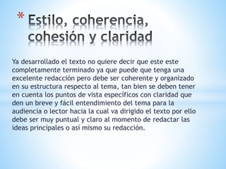 Ya desarrollado el texto no quiere decir que este este
completamente terminado ya que puede que tenga una
excelente redacción pero debe ser coherente y organizado
en su estructura respecto al tema, tan bien se deben tener
en cuenta los puntos de vista específicos con claridad que
den un breve y fácil entendimiento del tema para la
audiencia o lector hacia la cual va dirigido el texto por ello
debe ser muy puntual y claro al momento de redactar las
ideas principales o así mismo su redacción.
*
 
