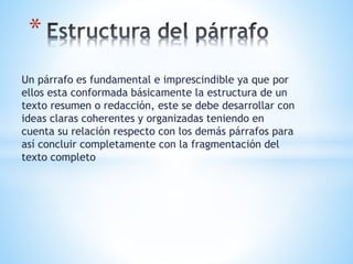 Un párrafo es fundamental e imprescindible ya que por
ellos esta conformada básicamente la estructura de un
texto resumen o redacción, este se debe desarrollar con
ideas claras coherentes y organizadas teniendo en
cuenta su relación respecto con los demás párrafos para
así concluir completamente con la fragmentación del
texto completo
*
 