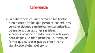Coherencia
 La coherencia es una forma de los textos
bien estructurados que permite concebirlos
como entidades semánticamente unitarias,
de manera que las diversas ideas
secundarias aportan información relevante
para llegar a la idea principal, o tema, de
forma que el lector pueda encontrar el
significado global del texto.
 