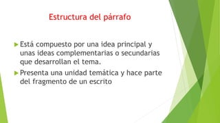 Estructura del párrafo
 Está compuesto por una idea principal y
unas ideas complementarias o secundarias
que desarrollan el tema.
 Presenta una unidad temática y hace parte
del fragmento de un escrito
 