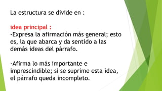 La estructura se divide en :
idea principal :
-Expresa la afirmación más general; esto
es, la que abarca y da sentido a las
demás ideas del párrafo.
-Afirma lo más importante e
imprescindible; si se suprime esta idea,
el párrafo queda incompleto.
 