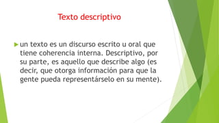 Texto descriptivo
 un texto es un discurso escrito u oral que
tiene coherencia interna. Descriptivo, por
su parte, es aquello que describe algo (es
decir, que otorga información para que la
gente pueda representárselo en su mente).
 