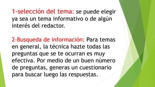 1-selección del tema: se puede elegir
ya sea un tema informativo o de algún
interés del redactor.
2-Busqueda de información: Para temas
en general, la técnica hazte todas las
preguntas que se te ocurran es muy
efectiva. Por medio de un buen número
de preguntas, generas un cuestionario
para buscar luego las respuestas.
 