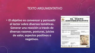 TEXTO ARGUMENTATIVO
• El objetivo es convencer y persuadir
al lector sobre diversas temáticas.
Generar una reacción a través de
diversas razones, posturas, juicios
de valor, aspectos positivos o
negativos.
 