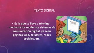 TEXTO DIGITAL
• Es la que se lleva a término
mediante los modernos sistemas de
comunicación digital, ya sean
páginas web, celulares, redes
sociales, etc.
 