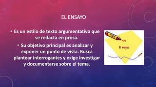 EL ENSAYO
• Es un estilo de texto argumentativo que
se redacta en prosa.
• Su objetivo principal es analizar y
exponer un punto de vista. Busca
plantear interrogantes y exige investigar
y documentarse sobre el tema.
 