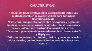CARACTERÍSTICAS
*Título: Un título creativo capta la atención del lector. Los
subtítulos también se pueden utilizar para dar mayor
dinamismo al texto.
*Estructura: aunque el autor es libre de exponer y organizar
las ideas debe tener en cuenta la introducción, el desarrollo y
la conclusión como construcción mental del escrito.
*Extensión: generalmente se considera un texto breve, entre 3
y 10 páginas.
*Estilo: es importante la cohesión, claridad y coherencia en los
juicios de valor, puntos de vista, tesis o posición a favor o en
contra.
 