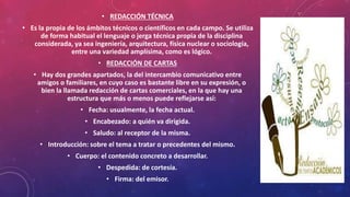 • REDACCIÓN TÉCNICA
• Es la propia de los ámbitos técnicos o científicos en cada campo. Se utiliza
de forma habitual el lenguaje o jerga técnica propia de la disciplina
considerada, ya sea ingeniería, arquitectura, física nuclear o sociología,
entre una variedad amplísima, como es lógico.
• REDACCIÓN DE CARTAS
• Hay dos grandes apartados, la del intercambio comunicativo entre
amigos o familiares, en cuyo caso es bastante libre en su expresión, o
bien la llamada redacción de cartas comerciales, en la que hay una
estructura que más o menos puede reflejarse así:
• Fecha: usualmente, la fecha actual.
• Encabezado: a quién va dirigida.
• Saludo: al receptor de la misma.
• Introducción: sobre el tema a tratar o precedentes del mismo.
• Cuerpo: el contenido concreto a desarrollar.
• Despedida: de cortesía.
• Firma: del emisor.
 