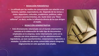 • REDACCIÓN PERIODÍSTICA
• La utilizada por los medios de comunicación con relación a sus
lectores, oyentes, espectadores, etc. Depende de los temas a
tratar, deportivos, culturales, académicos, políticos, sobre
sucesos o acontecimientos, etc. Suele tener una “línea
editorial”, es decir, recibe la influencia directa de los que dirigen
el medio.
• REDACCIÓN ADMINISTRATIVA
• Está directamente relacionada con el mundo empresarial y
consiste en la elaboración de todo tipo de documentos
empleados en la empresa, tanto internamente como en la
relación con otras empresas o con las administraciones
reguladoras, ya sean ayuntamientos, corporaciones regionales o
estatales. La redacción de cartas comerciales estaría integrada
(lógicamente) en este apartado más amplio.
 