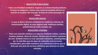 • REDACCIÓN PUBLICITARIA
• Tiene una finalidad vendedora respecto a un determinado producto.
Se basa en eslóganes o textos muy cortos de probada eficacia en
relación al receptor del mensaje. Se basa en cierta psicología de
masas.
• REDACCIÓN DIGITAL
• La que se lleva a término mediante los modernos sistemas de
comunicación digital, ya sean páginas web, teléfonos móviles,
plataformas de redes sociales, etc.
• REDACCIÓN LITERARIA
• Tiene una vocación artística y se expresa mediante relatos, cuentos,
novelas, poemas, obras de ensayo, libretos para el teatro o guiones
de cine. También entran en este apartado memorias, autobiografías,
etc. Es más libre que los tipos de redacción anteriormente
considerados, pero debe mantener una coherencia interna que se
dicta por una serie de normas estilísticas que veremos en otros
artículos.
 