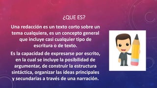¿QUE ES?
Una redacción es un texto corto sobre un
tema cualquiera, es un concepto general
que incluye casi cualquier tipo de
escritura o de texto.
Es la capacidad de expresarse por escrito,
en la cual se incluye la posibilidad de
argumentar, de construir la estructura
sintáctica, organizar las ideas principales
y secundarias a través de una narración.
 