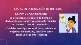 ETAPAS EN LA REDACCIÓN DE UN TEXTO
1.ETAPA DE PLANIFICACION:
En esta etapa se requiere de tiempo y
dedicación por cuanto no se trata de redactar
un texto en cuestión de minutos.
• Se debe investigar sobre el tema, establecer
objetivos de escritura, centrar el tema,
tener un esquema (escrito).
 