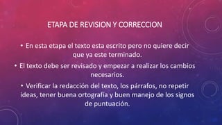 ETAPA DE REVISION Y CORRECCION
• En esta etapa el texto esta escrito pero no quiere decir
que ya este terminado.
• El texto debe ser revisado y empezar a realizar los cambios
necesarios.
• Verificar la redacción del texto, los párrafos, no repetir
ideas, tener buena ortografía y buen manejo de los signos
de puntuación.
 