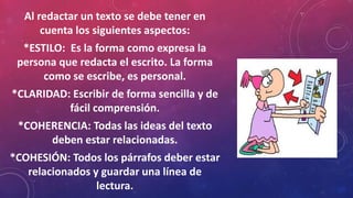 Al redactar un texto se debe tener en
cuenta los siguientes aspectos:
*ESTILO: Es la forma como expresa la
persona que redacta el escrito. La forma
como se escribe, es personal.
*CLARIDAD: Escribir de forma sencilla y de
fácil comprensión.
*COHERENCIA: Todas las ideas del texto
deben estar relacionadas.
*COHESIÓN: Todos los párrafos deber estar
relacionados y guardar una línea de
lectura.
 