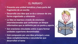 EL PARRAFO
• Presenta una unidad temática y hace parte del
fragmento de un escrito
• Desarrolla una idea que se da a conocer de una
forma organizada y coherente
• La idea se expresa a través de oraciones
interrelacionadas que conforman un bloque
informativo que se delimita por un punto y aparte
• Son oraciones vinculadas entre sí para formar
unidades superiores denominadas
• Está compuesto por una idea principal y unas
ideas complementarias o secundarias que
desarrollan el tema
 