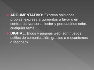  ARGUMENTATIVO: Expresa opiniones
propias, expresa argumentos a favor o en
contra; convencer al lector y persuadirlos sobre
cualquier tema.
 DIGITAL: Blogs y paginas web, son nuevos
estilos de comunicación, gracias a mecanismos
d feedback.
 