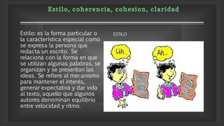 Estilo: es la forma particular o
la característica especial como
se expresa la persona que
redacta un escrito. Se
relaciona con la forma en que
se utilizan algunas palabras, se
organizan y se presentan las
ideas. Se refiere al mecanismo
para mantener el interés,
generar expectativa y dar vida
al texto, aquello que algunos
autores denominan equilibrio
entre velocidad y ritmo.
ESTILO
 