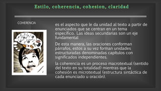 es el aspecto que le da unidad al texto a partir de
enunciados que se centran en un tema
específico. Las ideas secundarias son un eje
fundamental
De esta manera, las oraciones conforman
párrafos, estos a su vez forman unidades
estructuradas denominadas capítulos con
significados independientes.
la coherencia es un proceso macrotextual (sentido
del texto en su totalidad) mientras que la
cohesión es microtextual (estructura sintáctica de
cada enunciado u oración).
COHERENCIA
 