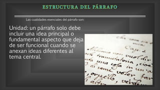 Unidad: un párrafo solo debe
incluir una idea principal o
fundamental aspecto que deja
de ser funcional cuando se
anexan ideas diferentes al
tema central.
Las cualidades esenciales del párrafo son:
 