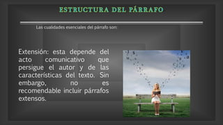 Extensión: esta depende del
acto comunicativo que
persigue el autor y de las
características del texto. Sin
embargo, no es
recomendable incluir párrafos
extensos.
Las cualidades esenciales del párrafo son:
 