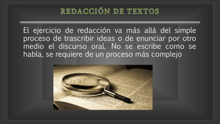El ejercicio de redacción va más allá del simple
proceso de trascribir ideas o de enunciar por otro
medio el discurso oral. No se escribe como se
habla, se requiere de un proceso más complejo
 