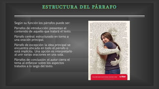 Según su función los párrafos puede ser:
Párrafos de introducción: presentan el
contenido de aquello que tratará el texto.
Párrafo central: estructurado en torno a
una oración principal.
Párrafo de excepción: la idea principal se
encuentra ubicada en todo el párrafo o
está implícita. Una opción es interpretarlo
al unir varias oraciones en una sola.
Párrafos de conclusión: el autor cierra el
tema al enfatizar sobre los aspectos
tratados a lo largo del texto.
 