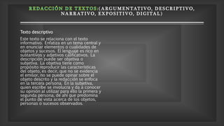 ( A RGUMENTATIV O, D E S CRIP TIV O,
NA RRATIVO, E X P OSITIVO, DI GITAL)
Texto descriptivo
Este texto se relaciona con el texto
informativo. Enfatiza en un tema central y
en enunciar elementos o cualidades de
objetos y sucesos. El lenguaje es rico en
sustantivos y adjetivos calificativos. La
descripción puede ser objetiva o
subjetiva. La objetiva tiene como
propósito reproducir las características
del objeto, es decir, que no se evidencia
el emisor, no se puede opinar sobre el
objeto descrito y la redacción se enfoca
en la tercera persona. En la subjetiva,
quien escribe se involucra y da a conocer
su opinión al utilizar para ello la primera y
segunda persona, de ahí que predomina
el punto de vista acerca de los objetos,
personas o sucesos observados.
 