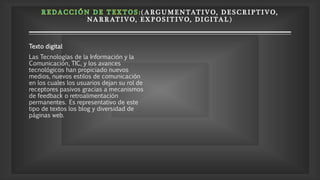 ( A RGUMENTATIV O, D E S CRIP TIV O,
NA RRATIVO, E X P OSITIVO, DI GITAL)
Texto digital
Las Tecnologías de la Información y la
Comunicación, TIC, y los avances
tecnológicos han propiciado nuevos
medios, nuevos estilos de comunicación
en los cuales los usuarios dejan su rol de
receptores pasivos gracias a mecanismos
de feedback o retroalimentación
permanentes. Es representativo de este
tipo de textos los blog y diversidad de
páginas web.
 