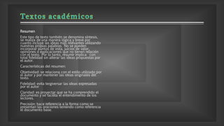 Resumen
Este tipo de texto también se denomina síntesis,
se realiza de una manera lógica y breve por
cuanto incluye las ideas más relevantes utilizando
nuestras propias palabras. No se pueden
incorporar puntos de vista, juicios de valor,
opiniones o explicaciones que no tienen relación
con el texto. Por lo tanto, resumir implica con
total fidelidad sin alterar las ideas propuestas por
el autor.
Características del resumen:
Objetividad: se relaciona con el estilo utilizado por
el autor y por mantener las ideas originales del
texto.
Fidelidad: evita tergiversar las ideas expresadas
por el autor
Claridad: es proyectar que se ha comprendido el
documento y se facilita el entendimiento de los
lectores.
Precisión: hace referencia a la forma como se
presentan las oraciones teniendo como referencia
el documento base.
 