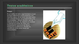Ensayo
Es un estilo de texto argumentativo al que
se hace referencia continuamente y en
muchos casos, no se tiene claridad sobre
sus características, sus propiedades y su
funcionalidad. Género literario que se
redacta en prosa. Su objetivo es analizar
y exponer un punto de vista, una
interpretación personal de temas
históricos, académicos, filosóficos,
científicos, entre otras áreas del
conocimiento
 