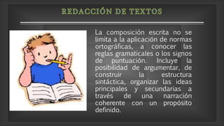 La composición escrita no se
limita a la aplicación de normas
ortográficas, a conocer las
reglas gramaticales o los signos
de puntuación. Incluye la
posibilidad de argumentar, de
construir la estructura
sintáctica, organizar las ideas
principales y secundarias a
través de una narración
coherente con un propósito
definido.
 