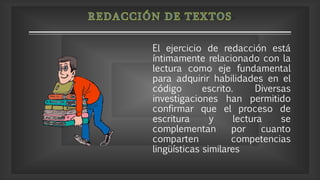 El ejercicio de redacción está
íntimamente relacionado con la
lectura como eje fundamental
para adquirir habilidades en el
código escrito. Diversas
investigaciones han permitido
confirmar que el proceso de
escritura y lectura se
complementan por cuanto
comparten competencias
lingüísticas similares
 