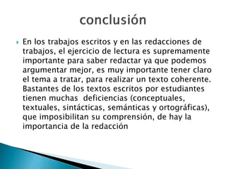  En los trabajos escritos y en las redacciones de
trabajos, el ejercicio de lectura es supremamente
importante para saber redactar ya que podemos
argumentar mejor, es muy importante tener claro
el tema a tratar, para realizar un texto coherente.
Bastantes de los textos escritos por estudiantes
tienen muchas deficiencias (conceptuales,
textuales, sintácticas, semánticas y ortográficas),
que imposibilitan su comprensión, de hay la
importancia de la redacción
 