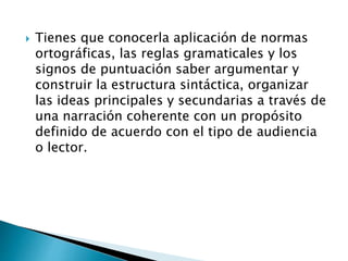  Tienes que conocerla aplicación de normas
ortográficas, las reglas gramaticales y los
signos de puntuación saber argumentar y
construir la estructura sintáctica, organizar
las ideas principales y secundarias a través de
una narración coherente con un propósito
definido de acuerdo con el tipo de audiencia
o lector.
 