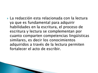  La redacción esta relacionada con la lectura
ya que es fundamental para adquirir
habilidades en la escritura, el proceso de
escritura y lectura se complementan por
cuanto comparten competencias lingüísticas
similares, es decir los conocimientos
adquiridos a través de la lectura permiten
fortalecer el acto de escribir.
 