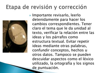  Importante revisarlo, leerlo
detenidamente para hacer los
cambios correspondientes. Tener
claro el tema que le da unidad al
texto, verificar la relación entre las
ideas y los párrafos como
estructura textual. Evitar repetir
ideas mediante otras palabras,
confundir conceptos, hechos u
otros datos. Tampoco se pueden
descuidar aspectos como el léxico
utilizado, la ortografía y los signos
de puntuación.
 