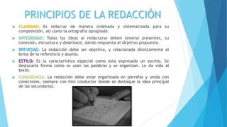 PRINCIPIOS DE LA REDACCIÓN
 CLARIDAD: Es redactar de manera ordenada y sistematizada para su
comprensión, así como la ortografía apropiada.
 INTEGRIDAD: Todas las ideas al redactarse deben tenerse presentes, su
conexión, estructura y desenlace, dando respuesta al objetivo propuesto.
 BREVEDAD: La redacción debe ser objetiva, y relacionada directamente al
tema de la referencia y asunto.
 ESTILO: Es la característica especial como esta expresado un escrito. Se
destacarla forma como se usan las palabras y se organizan. Le da vida al
texto.
 COHERENCIA: La redacción debe estar organizada en párrafos y unida con
conectores, siempre con hilo conductor donde se destaque la idea principal
de las secundarias.
 