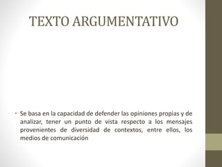 TEXTO ARGUMENTATIVO
• Se basa en la capacidad de defender las opiniones propias y de
analizar, tener un punto de vista respecto a los mensajes
provenientes de diversidad de contextos, entre ellos, los
medios de comunicación
 