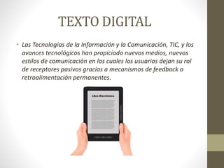 TEXTO DIGITAL
• Las Tecnologías de la Información y la Comunicación, TIC, y los
avances tecnológicos han propiciado nuevos medios, nuevos
estilos de comunicación en los cuales los usuarios dejan su rol
de receptores pasivos gracias a mecanismos de feedback o
retroalimentación permanentes.
 
