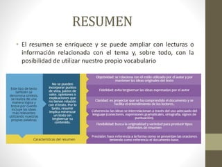 RESUMEN
• El resumen se enriquece y se puede ampliar con lecturas o
información relacionada con el tema y, sobre todo, con la
posibilidad de utilizar nuestro propio vocabulario
 