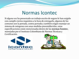 Normas Icontec
Si alguna vez ha presentado un trabajo escrito de seguro le han exigido
con cumplir ciertos requisitos a la hora de entregarlo, algunos de los
comunes son la portada, contra portada y también exigen manejar un
sistema de márgenes con unas medidas preestablecidas, estas
especificaciones están mencionadas dentro de las normas Icontec,
manejadas por el Instituto Colombiano de Normas Técnicas y
Certificación.
 
