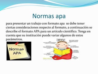 Normas apa
para presentar un trabajo con formato apa se debe tener
ciertas consideraciones respecto al formato, a continuación se
describe el formato APA para un artículo científico. Tenga en
cuenta que su institución puede variar algunos de estos
parámetros.
 