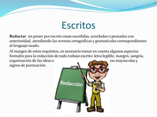 Escritos
Redactar :es poner por escrito cosas sucedidas, acordadas o pensadas con
anterioridad, atendiendo las normas ortográficas y gramaticales correspondientes
al lenguaje usado.
Al margen de estos requisitos, es necesario tomar en cuenta algunos aspectos
formales para la redacción de todo trabajo escrito: letra legible, margen, sangría,
organización de las ideas en el párrafo, ortografía, uso de letras mayúsculas y
signos de puntuación.
 