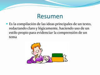 Resumen
 Es la compilación de las ideas principales de un texto,
redactando claro y lógicamente, haciendo uso de un
estilo propio para evidenciar la comprensión de un
tema
 