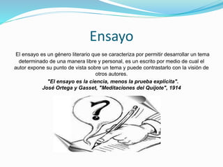 Ensayo
El ensayo es un género literario que se caracteriza por permitir desarrollar un tema
determinado de una manera libre y personal, es un escrito por medio de cual el
autor expone su punto de vista sobre un tema y puede contrastarlo con la visión de
otros autores.
"El ensayo es la ciencia, menos la prueba explicita".
José Ortega y Gasset, "Meditaciones del Quijote", 1914
 