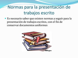 Normas para la presentación de
trabajos escrito
 Es necesario saber que existen normas a seguir para la
presentación de trabajos escritos, con el fin de
conservar documentos uniformes
 