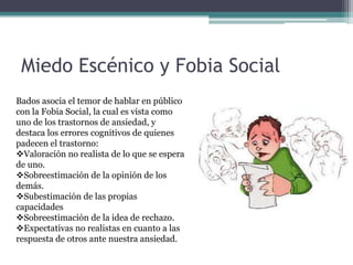 Miedo Escénico y Fobia Social
Bados asocia el temor de hablar en público
con la Fobia Social, la cual es vista como
uno de los trastornos de ansiedad, y
destaca los errores cognitivos de quienes
padecen el trastorno:
Valoración no realista de lo que se espera
de uno.
Sobreestimación de la opinión de los
demás.
Subestimación de las propias
capacidades
Sobreestimación de la idea de rechazo.
Expectativas no realistas en cuanto a las
respuesta de otros ante nuestra ansiedad.
 