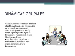 DINÁMICAS GRUPALES

• Existen muchas formas de impactar
al público, al auditorio: Preparación
de la exposición, seguridad,
adecuada expresión corporal y
verbal y por supuesto, algunas
técnicas que van más allá de una
Simple exposicion.
• Las dinámicas grupales son
herramientas excelentes para
exposiciones creativas e
interesantes.
 